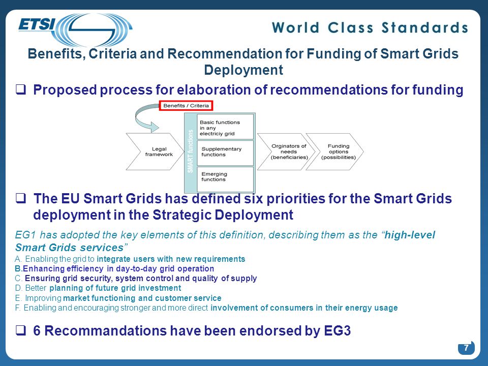 7 Benefits, Criteria and Recommendation for Funding of Smart Grids Deployment  Proposed process for elaboration of recommendations for funding  The EU Smart Grids has defined six priorities for the Smart Grids deployment in the Strategic Deployment EG1 has adopted the key elements of this definition, describing them as the high-level Smart Grids services A.
