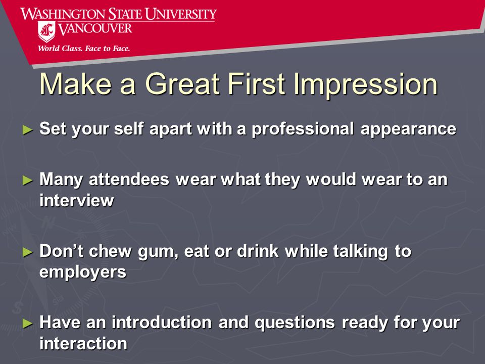 Make a Great First Impression ► Set your self apart with a professional appearance ► Many attendees wear what they would wear to an interview ► Don’t chew gum, eat or drink while talking to employers ► Have an introduction and questions ready for your interaction