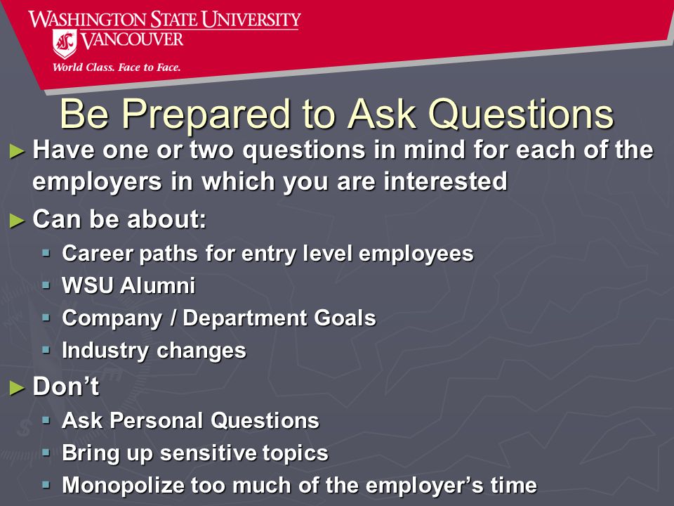 Be Prepared to Ask Questions ► Have one or two questions in mind for each of the employers in which you are interested ► Can be about:  Career paths for entry level employees  WSU Alumni  Company / Department Goals  Industry changes ► Don’t  Ask Personal Questions  Bring up sensitive topics  Monopolize too much of the employer’s time
