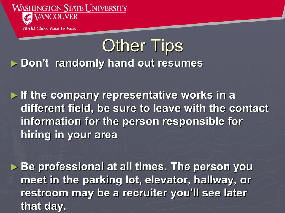 Other Tips ► Don t randomly hand out resumes ► If the company representative works in a different field, be sure to leave with the contact information for the person responsible for hiring in your area ► Be professional at all times.
