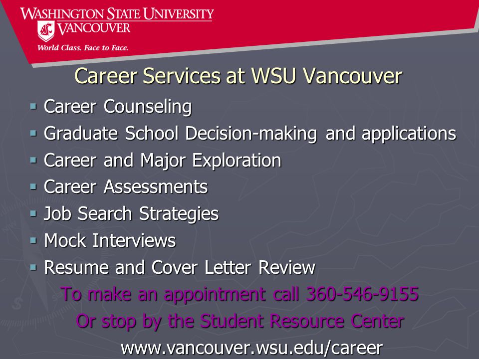 Career Services at WSU Vancouver  Career Counseling  Graduate School Decision-making and applications  Career and Major Exploration  Career Assessments  Job Search Strategies  Mock Interviews  Resume and Cover Letter Review To make an appointment call Or stop by the Student Resource Center