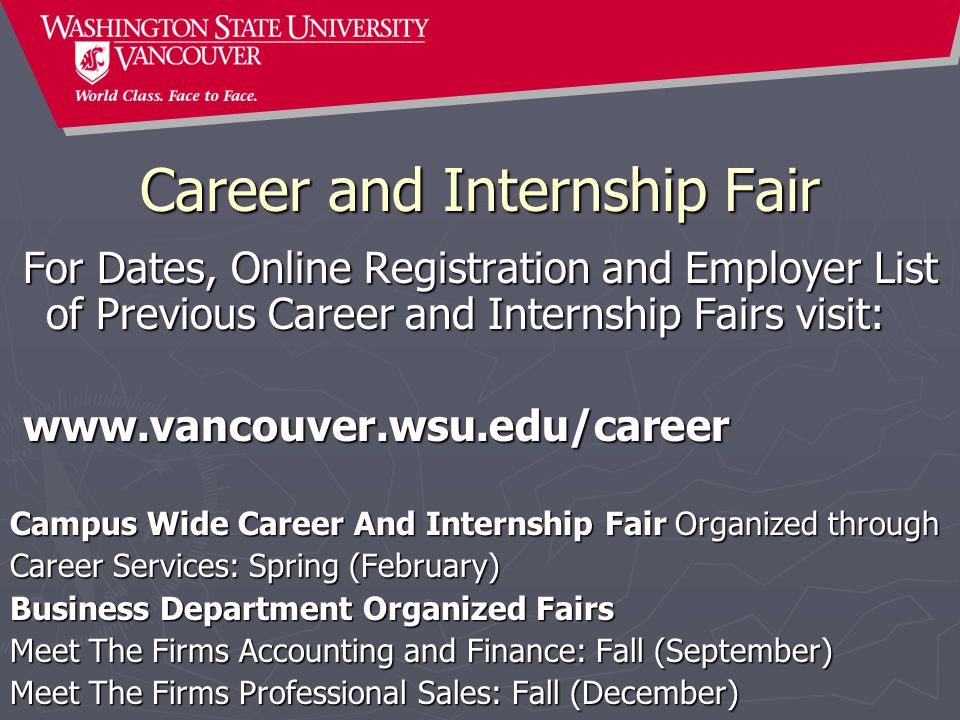Career and Internship Fair For Dates, Online Registration and Employer List of Previous Career and Internship Fairs visit: For Dates, Online Registration and Employer List of Previous Career and Internship Fairs visit:     Campus Wide Career And Internship Fair Organized through Career Services: Spring (February) Business Department Organized Fairs Meet The Firms Accounting and Finance: Fall (September) Meet The Firms Professional Sales: Fall (December)