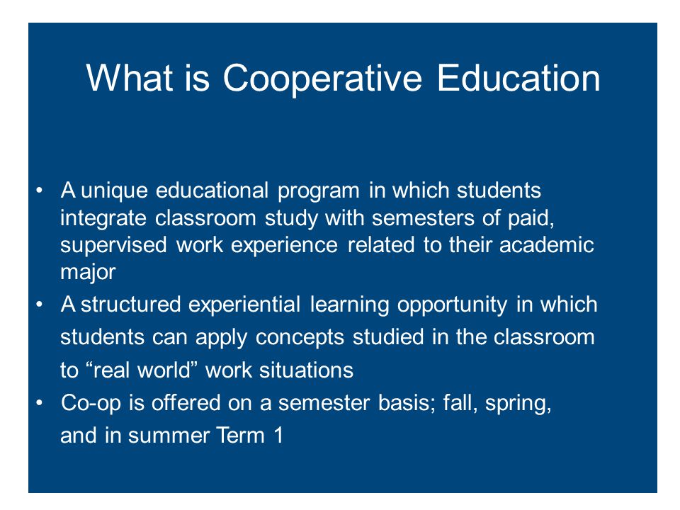 A unique educational program in which students integrate classroom study with semesters of paid, supervised work experience related to their academic major A structured experiential learning opportunity in which students can apply concepts studied in the classroom to real world work situations Co-op is offered on a semester basis; fall, spring, and in summer Term 1 What is Cooperative Education