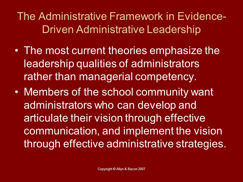 Copyright © Allyn & Bacon 2007 The Administrative Framework in Evidence- Driven Administrative Leadership The most current theories emphasize the leadership qualities of administrators rather than managerial competency.