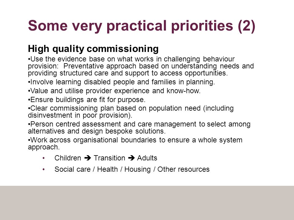 Some very practical priorities (2) High quality commissioning Use the evidence base on what works in challenging behaviour provision: Preventative approach based on understanding needs and providing structured care and support to access opportunities.