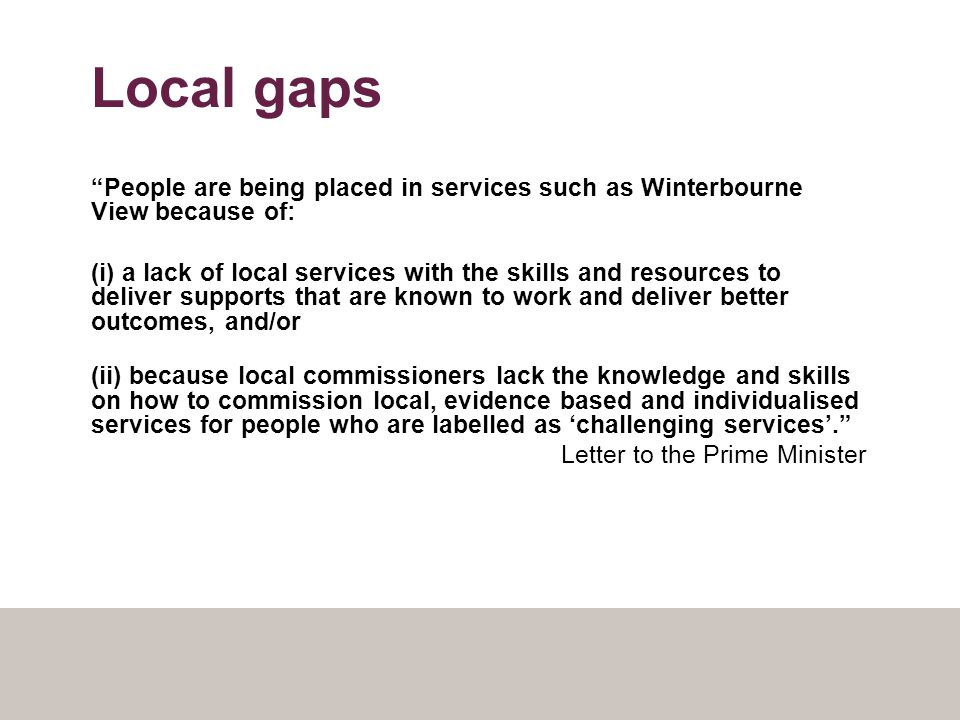 Local gaps People are being placed in services such as Winterbourne View because of: (i) a lack of local services with the skills and resources to deliver supports that are known to work and deliver better outcomes, and/or (ii) because local commissioners lack the knowledge and skills on how to commission local, evidence based and individualised services for people who are labelled as ‘challenging services’. Letter to the Prime Minister