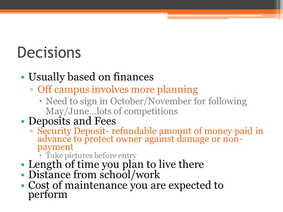 Decisions Usually based on finances ▫Off campus involves more planning  Need to sign in October/November for following May/June…lots of competitions Deposits and Fees ▫Security Deposit- refundable amount of money paid in advance to protect owner against damage or non- payment  Take pictures before entry Length of time you plan to live there Distance from school/work Cost of maintenance you are expected to perform