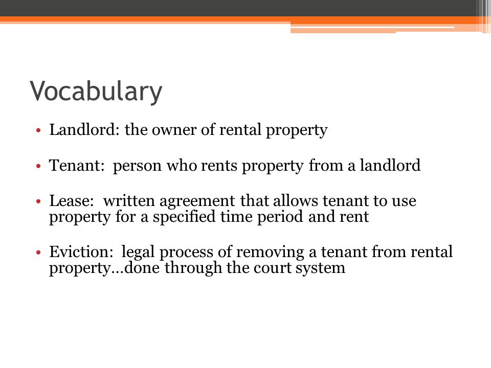 Vocabulary Landlord: the owner of rental property Tenant: person who rents property from a landlord Lease: written agreement that allows tenant to use property for a specified time period and rent Eviction: legal process of removing a tenant from rental property…done through the court system
