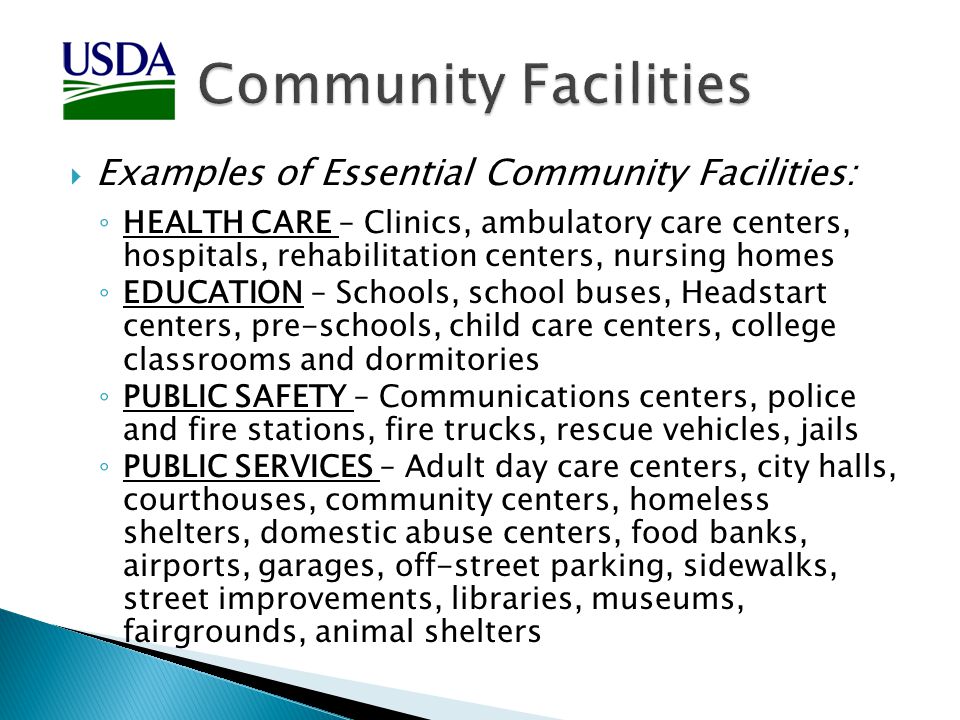  Examples of Essential Community Facilities: ◦ HEALTH CARE – Clinics, ambulatory care centers, hospitals, rehabilitation centers, nursing homes ◦ EDUCATION – Schools, school buses, Headstart centers, pre-schools, child care centers, college classrooms and dormitories ◦ PUBLIC SAFETY – Communications centers, police and fire stations, fire trucks, rescue vehicles, jails ◦ PUBLIC SERVICES – Adult day care centers, city halls, courthouses, community centers, homeless shelters, domestic abuse centers, food banks, airports, garages, off-street parking, sidewalks, street improvements, libraries, museums, fairgrounds, animal shelters