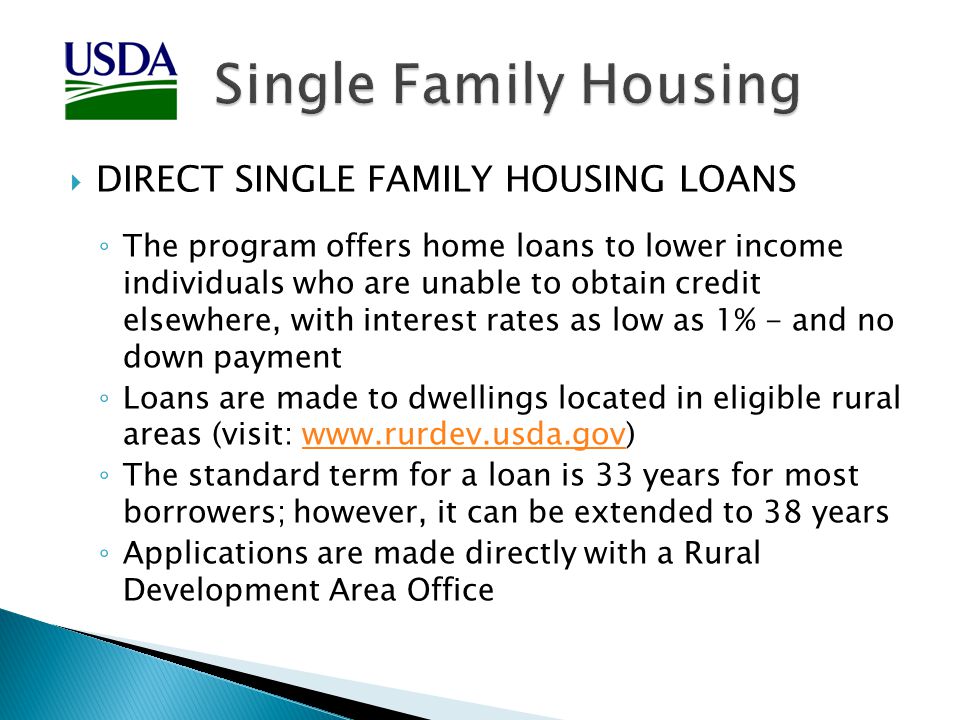  DIRECT SINGLE FAMILY HOUSING LOANS ◦ The program offers home loans to lower income individuals who are unable to obtain credit elsewhere, with interest rates as low as 1% - and no down payment ◦ Loans are made to dwellings located in eligible rural areas (visit:   ◦ The standard term for a loan is 33 years for most borrowers; however, it can be extended to 38 years ◦ Applications are made directly with a Rural Development Area Office