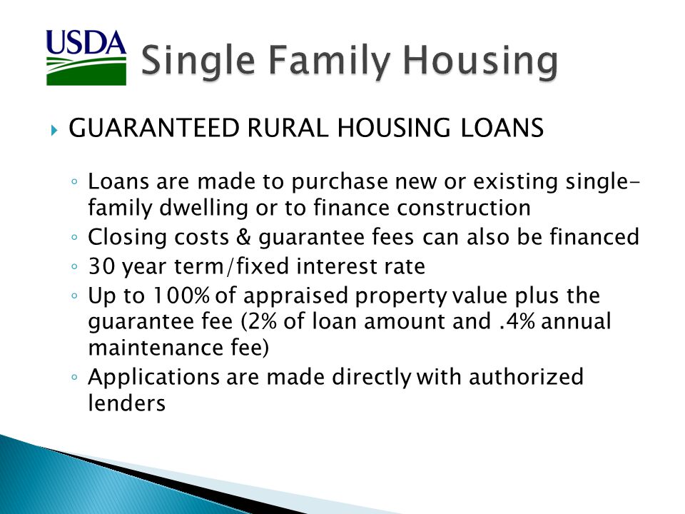  GUARANTEED RURAL HOUSING LOANS ◦ Loans are made to purchase new or existing single- family dwelling or to finance construction ◦ Closing costs & guarantee fees can also be financed ◦ 30 year term/fixed interest rate ◦ Up to 100% of appraised property value plus the guarantee fee (2% of loan amount and.4% annual maintenance fee) ◦ Applications are made directly with authorized lenders