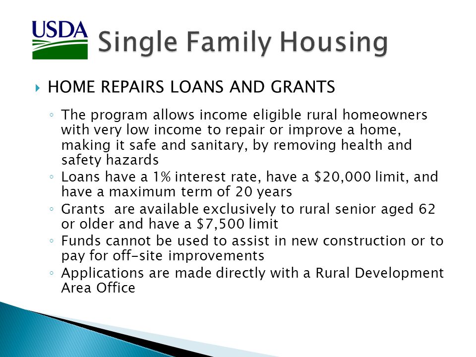  HOME REPAIRS LOANS AND GRANTS ◦ The program allows income eligible rural homeowners with very low income to repair or improve a home, making it safe and sanitary, by removing health and safety hazards ◦ Loans have a 1% interest rate, have a $20,000 limit, and have a maximum term of 20 years ◦ Grants are available exclusively to rural senior aged 62 or older and have a $7,500 limit ◦ Funds cannot be used to assist in new construction or to pay for off-site improvements ◦ Applications are made directly with a Rural Development Area Office