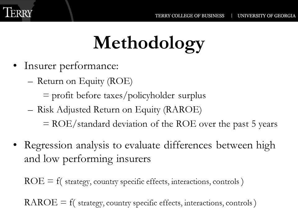 Methodology Insurer performance: –Return on Equity (ROE) = profit before taxes/policyholder surplus –Risk Adjusted Return on Equity (RAROE) = ROE/standard deviation of the ROE over the past 5 years Regression analysis to evaluate differences between high and low performing insurers ROE = f( strategy, country specific effects, interactions, controls ) RAROE = f( strategy, country specific effects, interactions, controls )