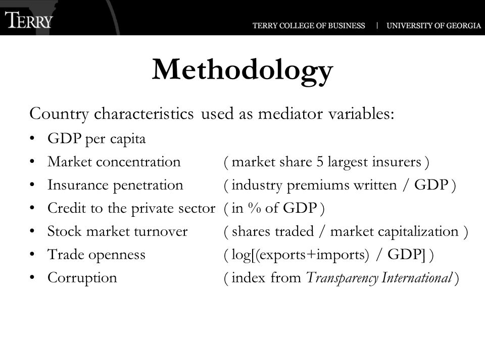 Methodology Country characteristics used as mediator variables: GDP per capita Market concentration ( market share 5 largest insurers ) Insurance penetration ( industry premiums written / GDP ) Credit to the private sector( in % of GDP ) Stock market turnover( shares traded / market capitalization ) Trade openness( log[(exports+imports) / GDP] ) Corruption ( index from Transparency International )