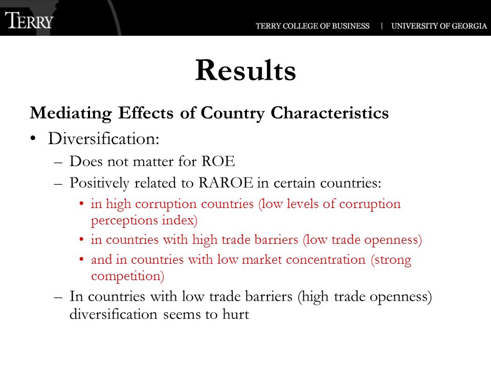 Results Mediating Effects of Country Characteristics Diversification: –Does not matter for ROE –Positively related to RAROE in certain countries: in high corruption countries (low levels of corruption perceptions index) in countries with high trade barriers (low trade openness) and in countries with low market concentration (strong competition) –In countries with low trade barriers (high trade openness) diversification seems to hurt
