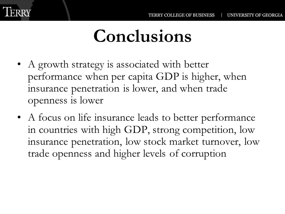 Conclusions A growth strategy is associated with better performance when per capita GDP is higher, when insurance penetration is lower, and when trade openness is lower A focus on life insurance leads to better performance in countries with high GDP, strong competition, low insurance penetration, low stock market turnover, low trade openness and higher levels of corruption