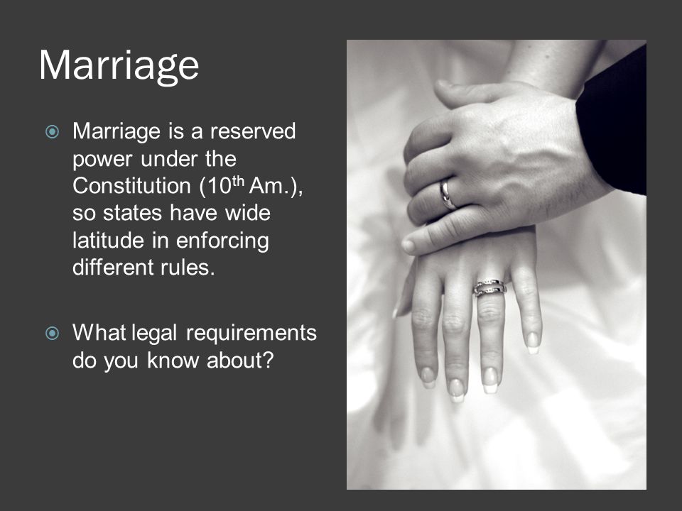 Marriage  Marriage is a reserved power under the Constitution (10 th Am.), so states have wide latitude in enforcing different rules.