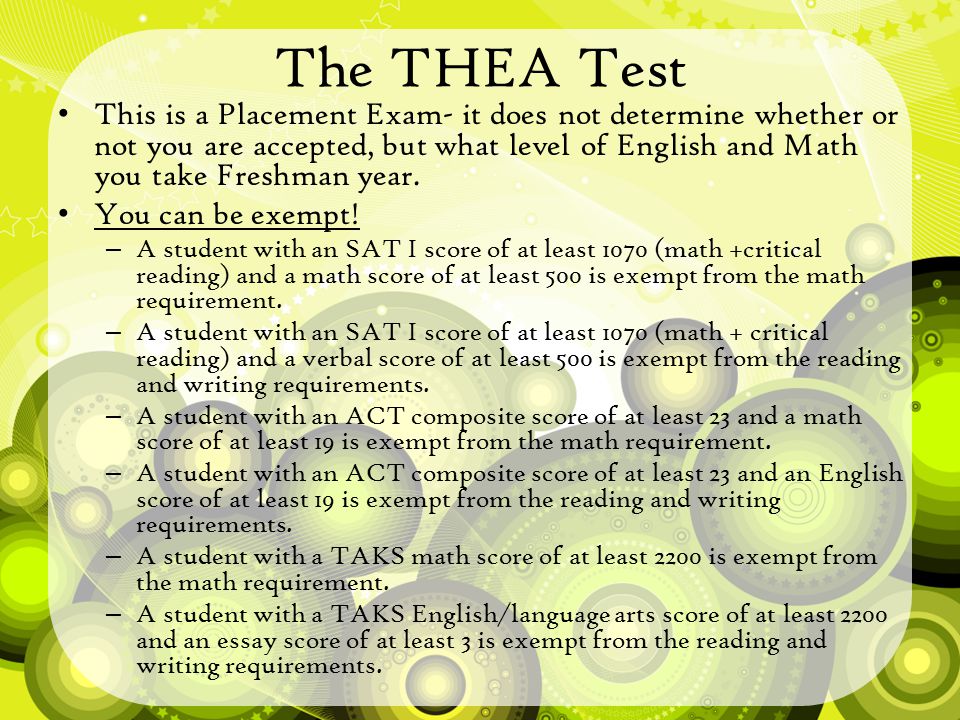 The THEA Test This is a Placement Exam- it does not determine whether or not you are accepted, but what level of English and Math you take Freshman year.