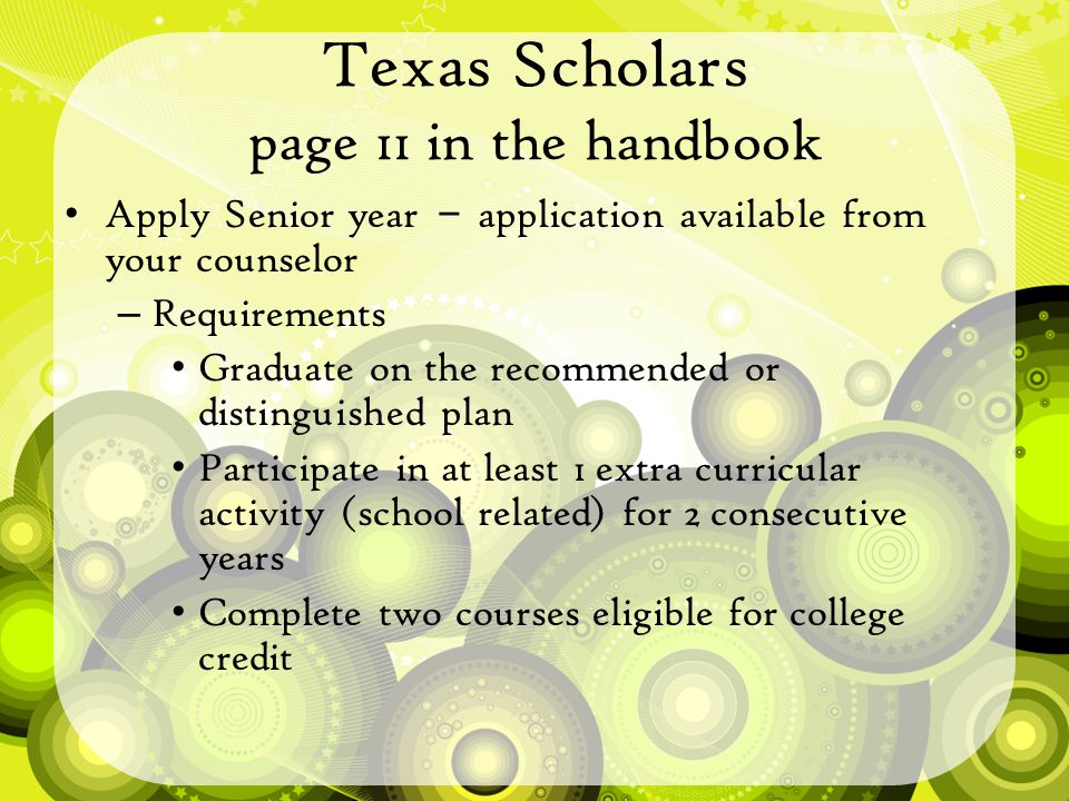 Texas Scholars page 11 in the handbook Apply Senior year – application available from your counselor – Requirements Graduate on the recommended or distinguished plan Participate in at least 1 extra curricular activity (school related) for 2 consecutive years Complete two courses eligible for college credit