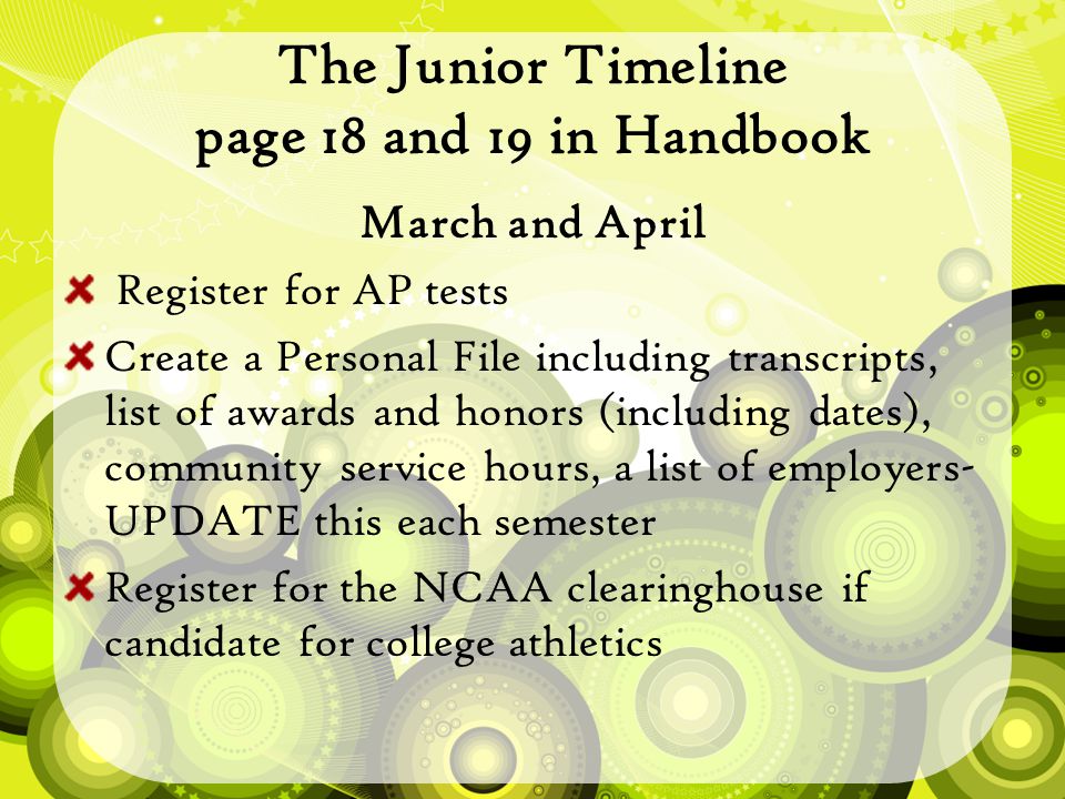 The Junior Timeline page 18 and 19 in Handbook March and April Register for AP tests Create a Personal File including transcripts, list of awards and honors (including dates), community service hours, a list of employers- UPDATE this each semester Register for the NCAA clearinghouse if candidate for college athletics