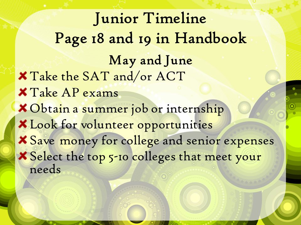 Junior Timeline Page 18 and 19 in Handbook May and June Take the SAT and/or ACT Take AP exams Obtain a summer job or internship Look for volunteer opportunities Save money for college and senior expenses Select the top 5-10 colleges that meet your needs