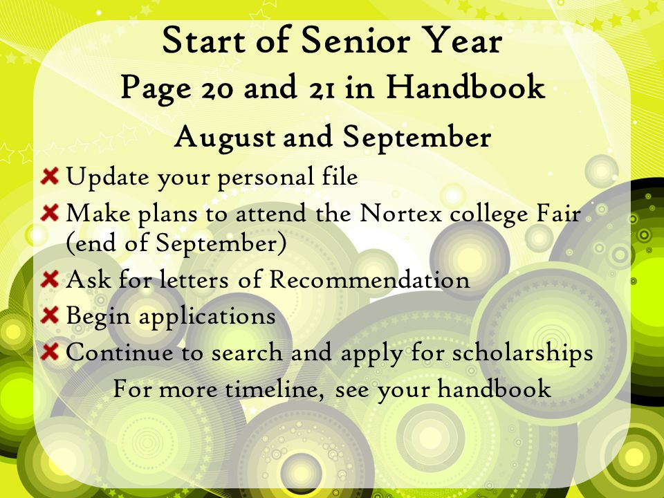 Start of Senior Year Page 20 and 21 in Handbook August and September Update your personal file Make plans to attend the Nortex college Fair (end of September) Ask for letters of Recommendation Begin applications Continue to search and apply for scholarships For more timeline, see your handbook