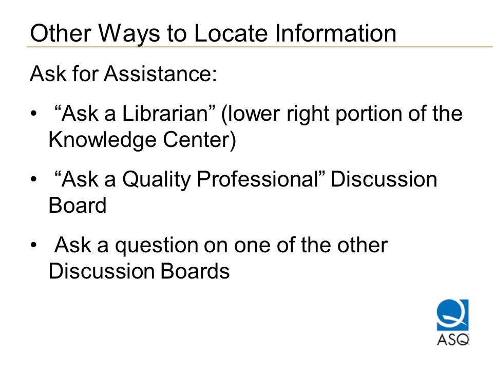 Other Ways to Locate Information Ask for Assistance: Ask a Librarian (lower right portion of the Knowledge Center) Ask a Quality Professional Discussion Board Ask a question on one of the other Discussion Boards
