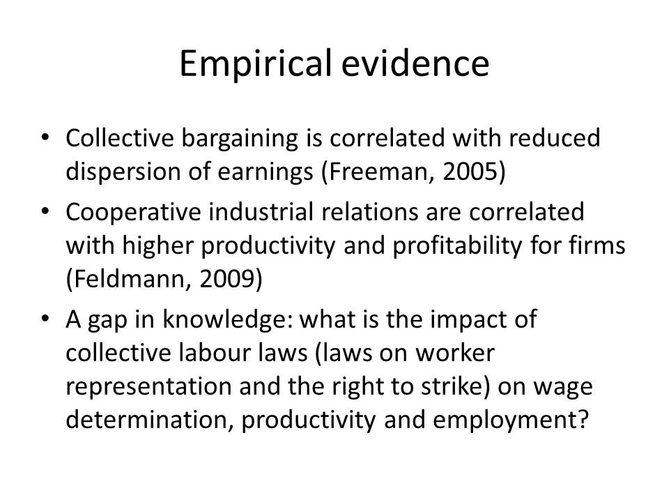 Empirical evidence Collective bargaining is correlated with reduced dispersion of earnings (Freeman, 2005) Cooperative industrial relations are correlated with higher productivity and profitability for firms (Feldmann, 2009) A gap in knowledge: what is the impact of collective labour laws (laws on worker representation and the right to strike) on wage determination, productivity and employment