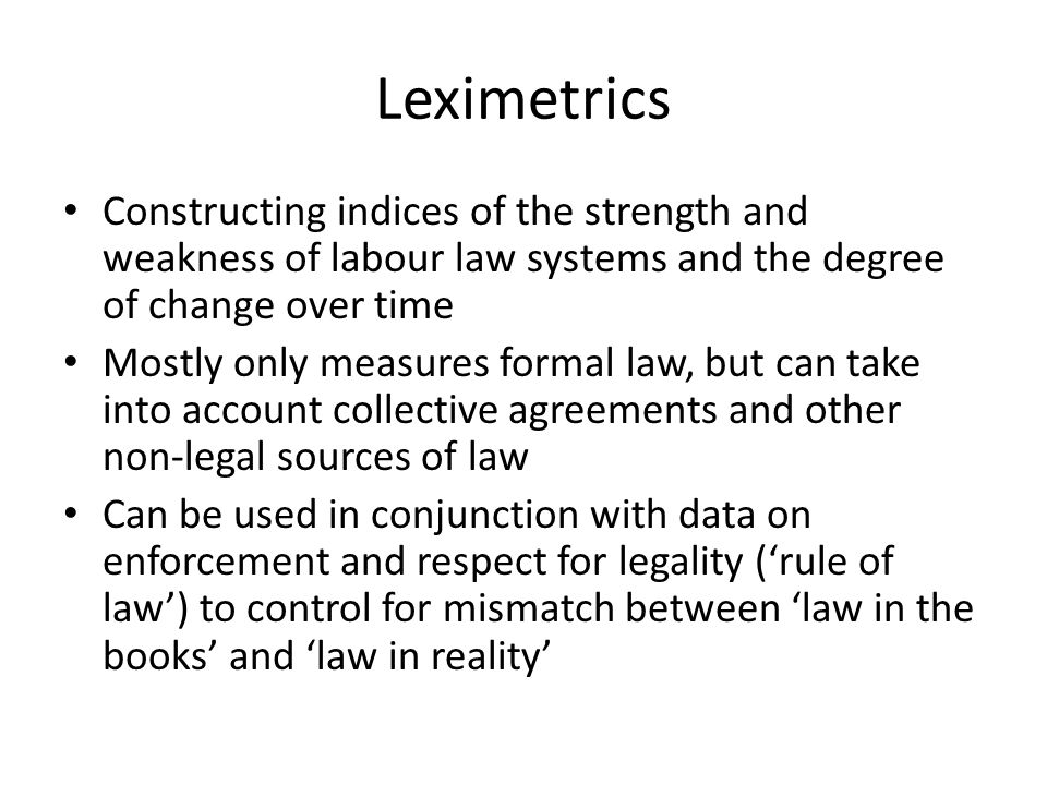 Leximetrics Constructing indices of the strength and weakness of labour law systems and the degree of change over time Mostly only measures formal law, but can take into account collective agreements and other non-legal sources of law Can be used in conjunction with data on enforcement and respect for legality (‘rule of law’) to control for mismatch between ‘law in the books’ and ‘law in reality’