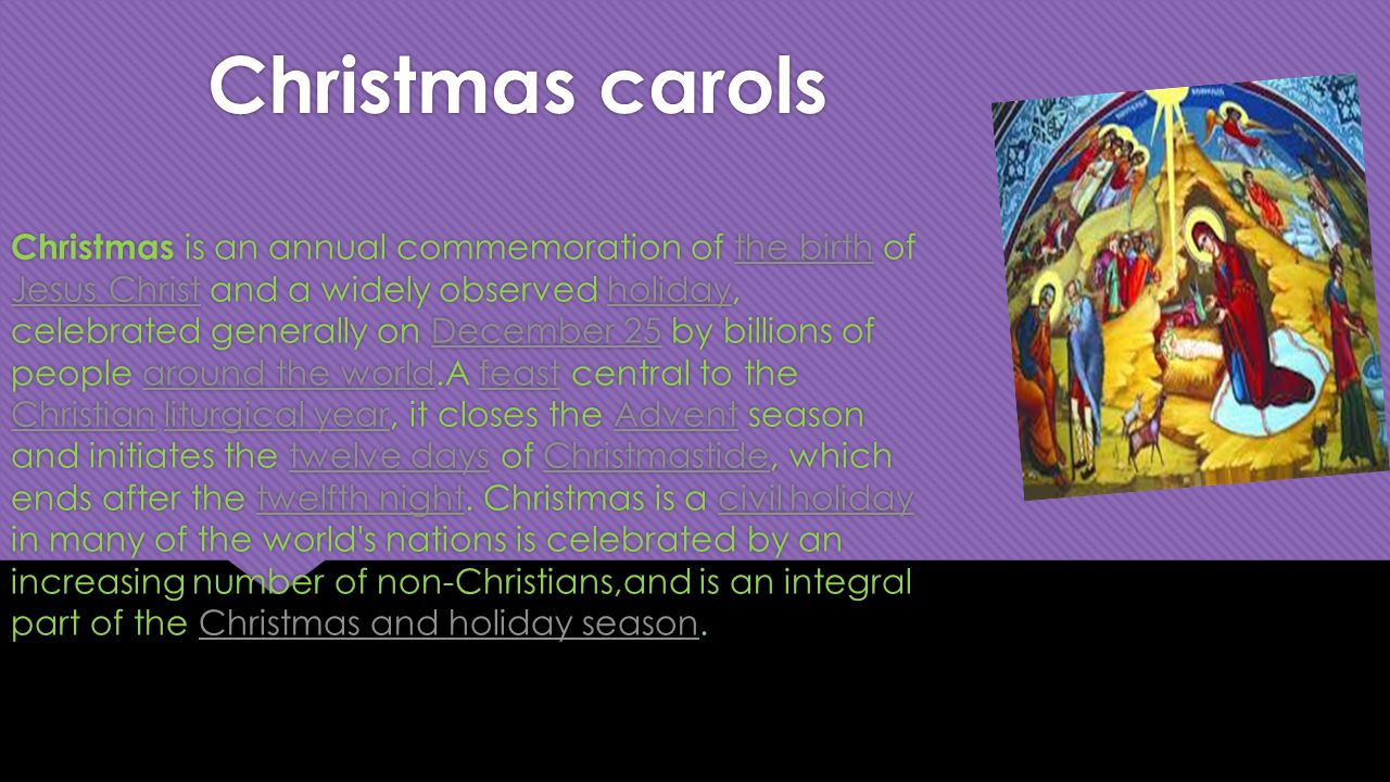 Christmas carols Christmas is an annual commemoration of the birth of Jesus Christ and a widely observed holiday, celebrated generally on December 25 by billions of people around the world.A feast central to the Christian liturgical year, it closes the Advent season and initiates the twelve days of Christmastide, which ends after the twelfth night.