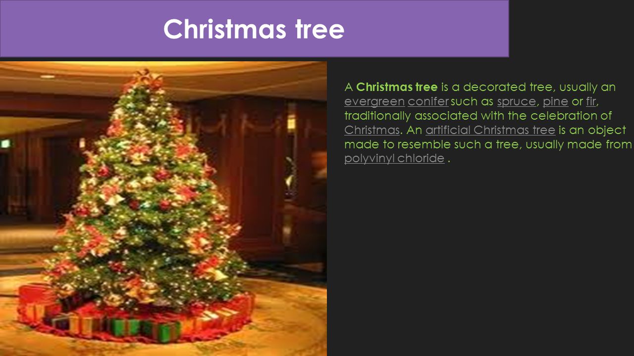 Christmas tree A Christmas tree is a decorated tree, usually an evergreen conifer such as spruce, pine or fir, traditionally associated with the celebration of Christmas.