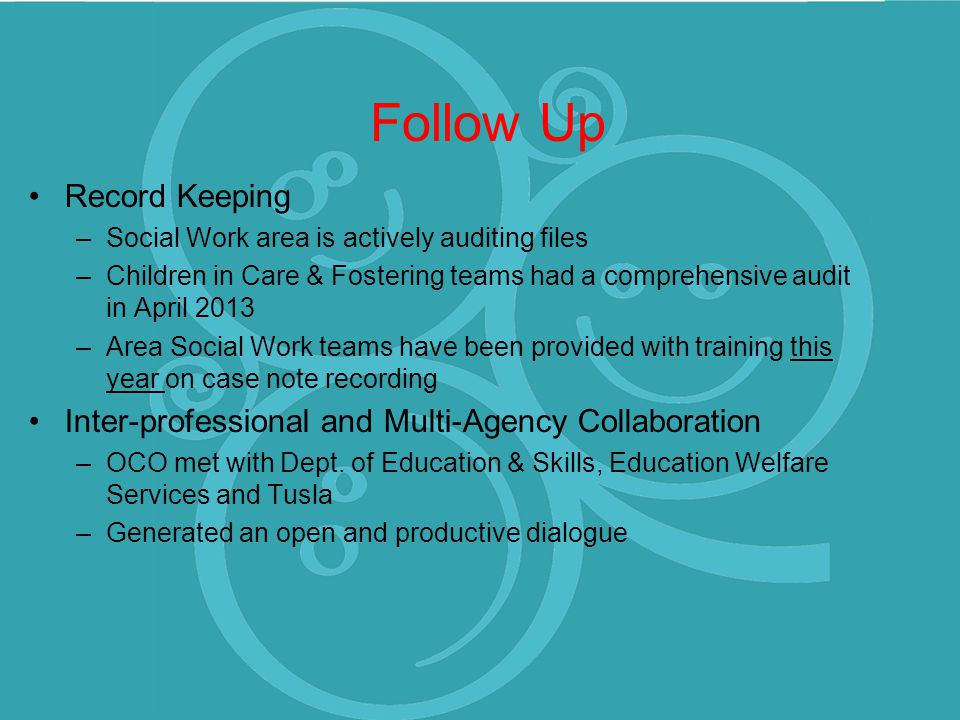 Follow Up Record Keeping –Social Work area is actively auditing files –Children in Care & Fostering teams had a comprehensive audit in April 2013 –Area Social Work teams have been provided with training this year on case note recording Inter-professional and Multi-Agency Collaboration –OCO met with Dept.