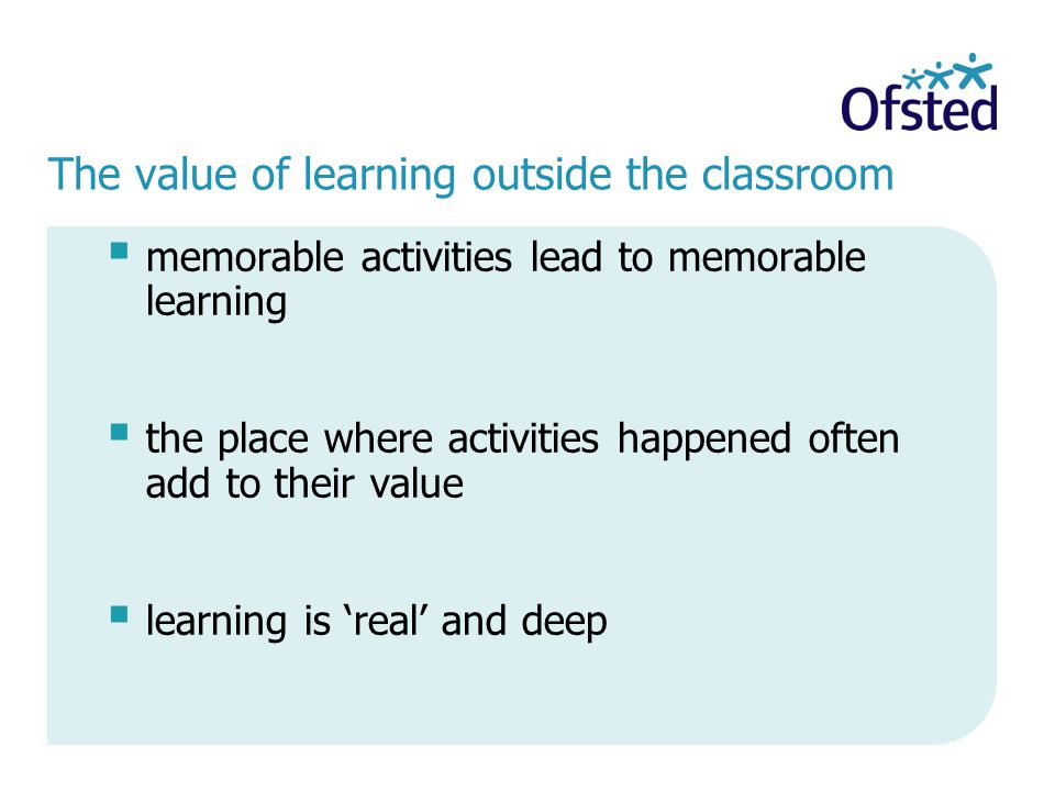 The value of learning outside the classroom  memorable activities lead to memorable learning  the place where activities happened often add to their value  learning is ‘real’ and deep