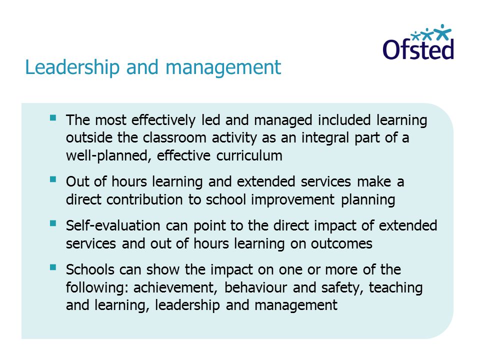 Leadership and management  The most effectively led and managed included learning outside the classroom activity as an integral part of a well-planned, effective curriculum  Out of hours learning and extended services make a direct contribution to school improvement planning  Self-evaluation can point to the direct impact of extended services and out of hours learning on outcomes  Schools can show the impact on one or more of the following: achievement, behaviour and safety, teaching and learning, leadership and management