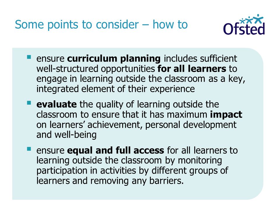  ensure curriculum planning includes sufficient well-structured opportunities for all learners to engage in learning outside the classroom as a key, integrated element of their experience  evaluate the quality of learning outside the classroom to ensure that it has maximum impact on learners’ achievement, personal development and well-being  ensure equal and full access for all learners to learning outside the classroom by monitoring participation in activities by different groups of learners and removing any barriers.