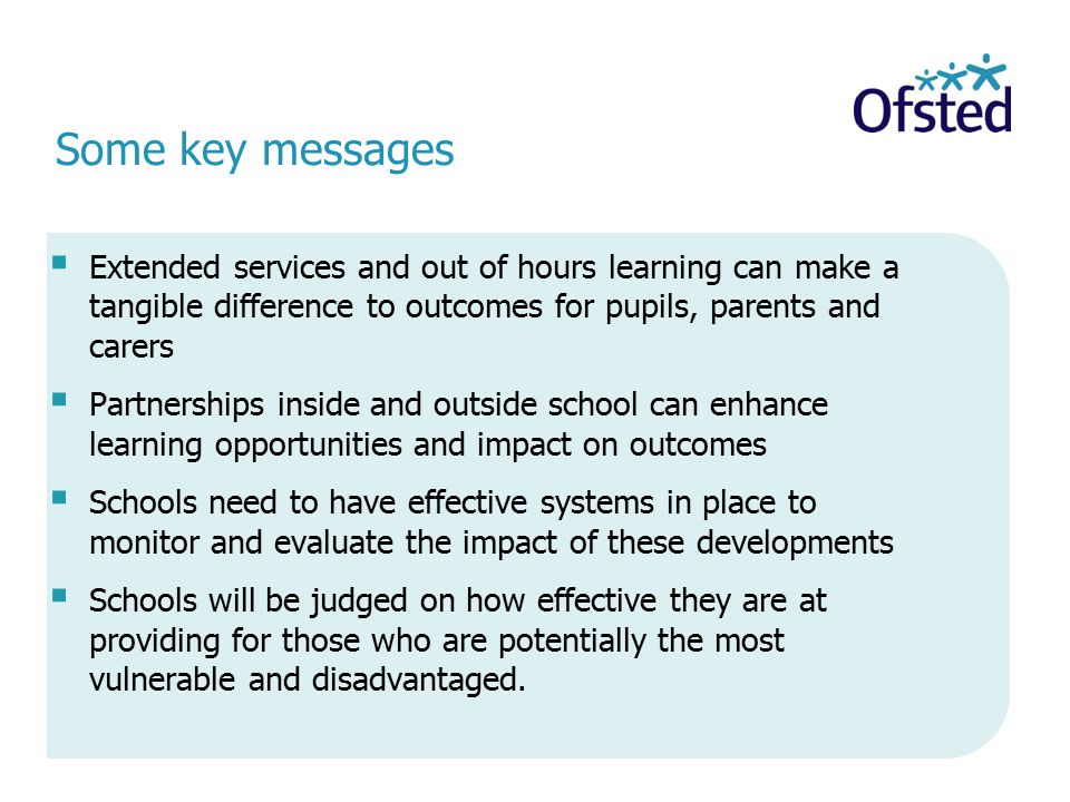  Extended services and out of hours learning can make a tangible difference to outcomes for pupils, parents and carers  Partnerships inside and outside school can enhance learning opportunities and impact on outcomes  Schools need to have effective systems in place to monitor and evaluate the impact of these developments  Schools will be judged on how effective they are at providing for those who are potentially the most vulnerable and disadvantaged.