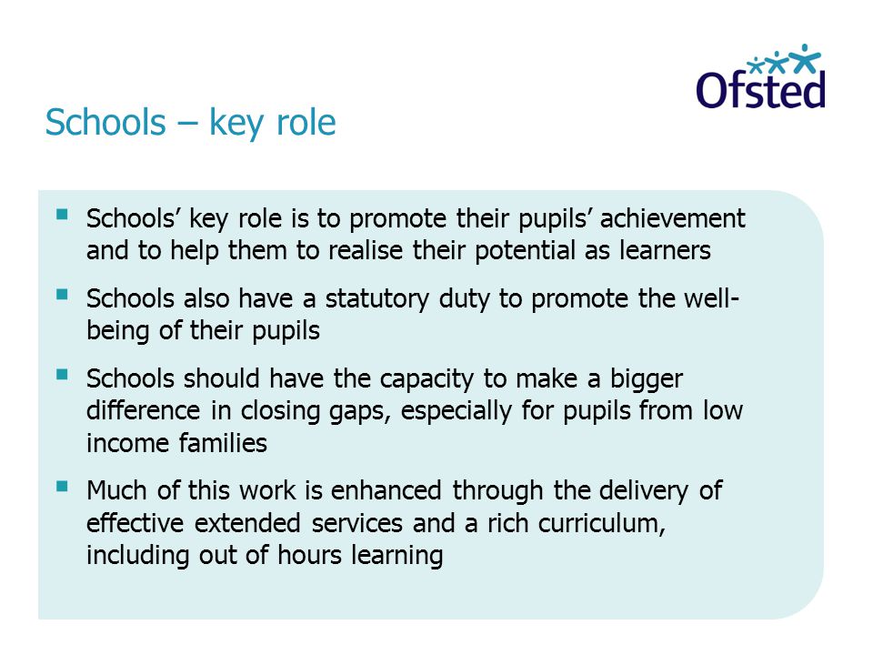 Schools – key role  Schools’ key role is to promote their pupils’ achievement and to help them to realise their potential as learners  Schools also have a statutory duty to promote the well- being of their pupils  Schools should have the capacity to make a bigger difference in closing gaps, especially for pupils from low income families  Much of this work is enhanced through the delivery of effective extended services and a rich curriculum, including out of hours learning