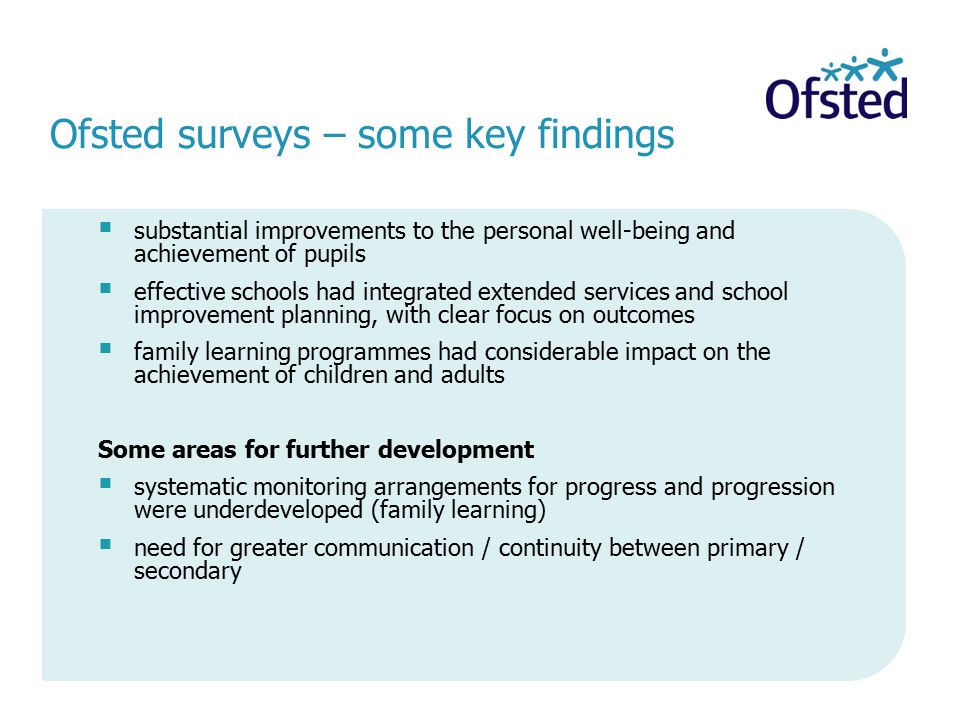 Ofsted surveys – some key findings  substantial improvements to the personal well-being and achievement of pupils  effective schools had integrated extended services and school improvement planning, with clear focus on outcomes  family learning programmes had considerable impact on the achievement of children and adults Some areas for further development  systematic monitoring arrangements for progress and progression were underdeveloped (family learning)  need for greater communication / continuity between primary / secondary