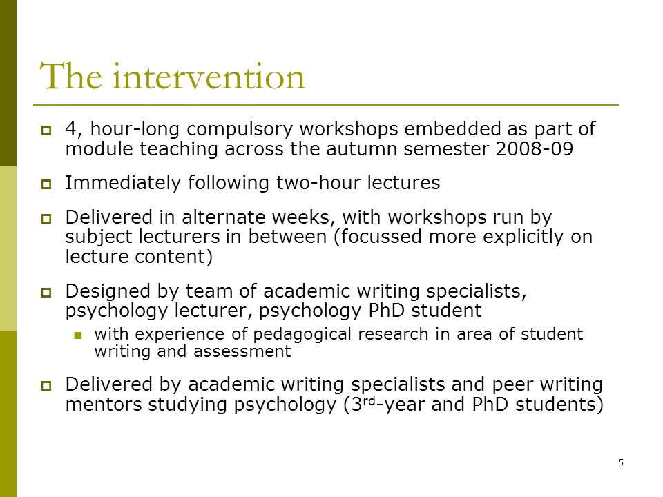 5 The intervention  4, hour-long compulsory workshops embedded as part of module teaching across the autumn semester  Immediately following two-hour lectures  Delivered in alternate weeks, with workshops run by subject lecturers in between (focussed more explicitly on lecture content)  Designed by team of academic writing specialists, psychology lecturer, psychology PhD student with experience of pedagogical research in area of student writing and assessment  Delivered by academic writing specialists and peer writing mentors studying psychology (3 rd -year and PhD students)