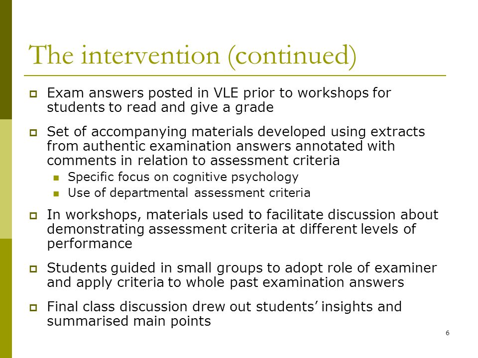 6 The intervention (continued)  Exam answers posted in VLE prior to workshops for students to read and give a grade  Set of accompanying materials developed using extracts from authentic examination answers annotated with comments in relation to assessment criteria Specific focus on cognitive psychology Use of departmental assessment criteria  In workshops, materials used to facilitate discussion about demonstrating assessment criteria at different levels of performance  Students guided in small groups to adopt role of examiner and apply criteria to whole past examination answers  Final class discussion drew out students’ insights and summarised main points