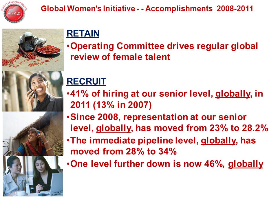 Global Women’s Initiative - - Accomplishments RETAIN Operating Committee drives regular global review of female talent RECRUIT 41% of hiring at our senior level, globally, in 2011 (13% in 2007) Since 2008, representation at our senior level, globally, has moved from 23% to 28.2% The immediate pipeline level, globally, has moved from 28% to 34% One level further down is now 46%, globally