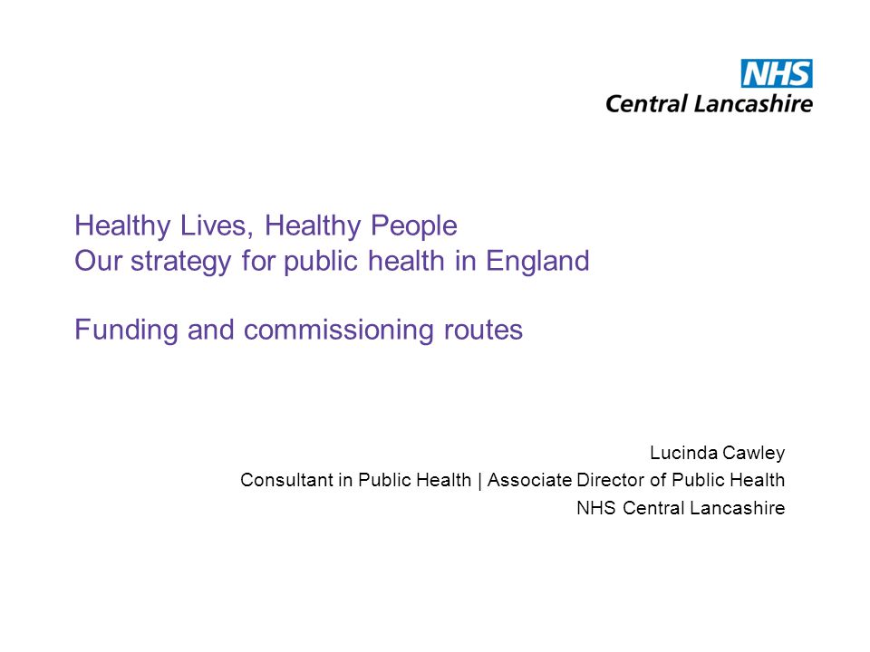 Healthy Lives, Healthy People Our strategy for public health in England Funding and commissioning routes Lucinda Cawley Consultant in Public Health | Associate Director of Public Health NHS Central Lancashire