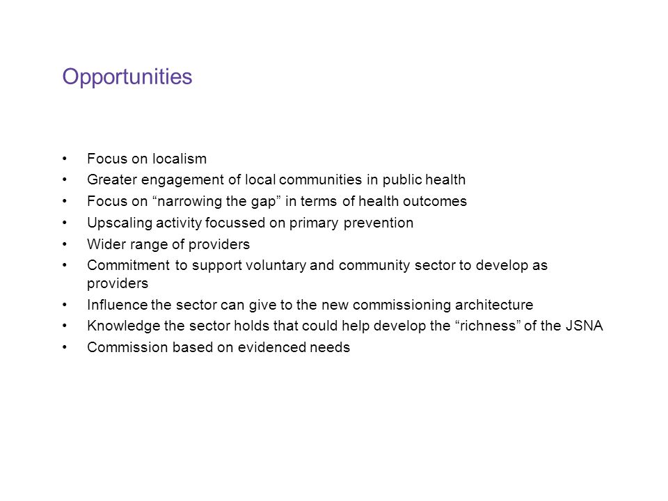 Opportunities Focus on localism Greater engagement of local communities in public health Focus on narrowing the gap in terms of health outcomes Upscaling activity focussed on primary prevention Wider range of providers Commitment to support voluntary and community sector to develop as providers Influence the sector can give to the new commissioning architecture Knowledge the sector holds that could help develop the richness of the JSNA Commission based on evidenced needs