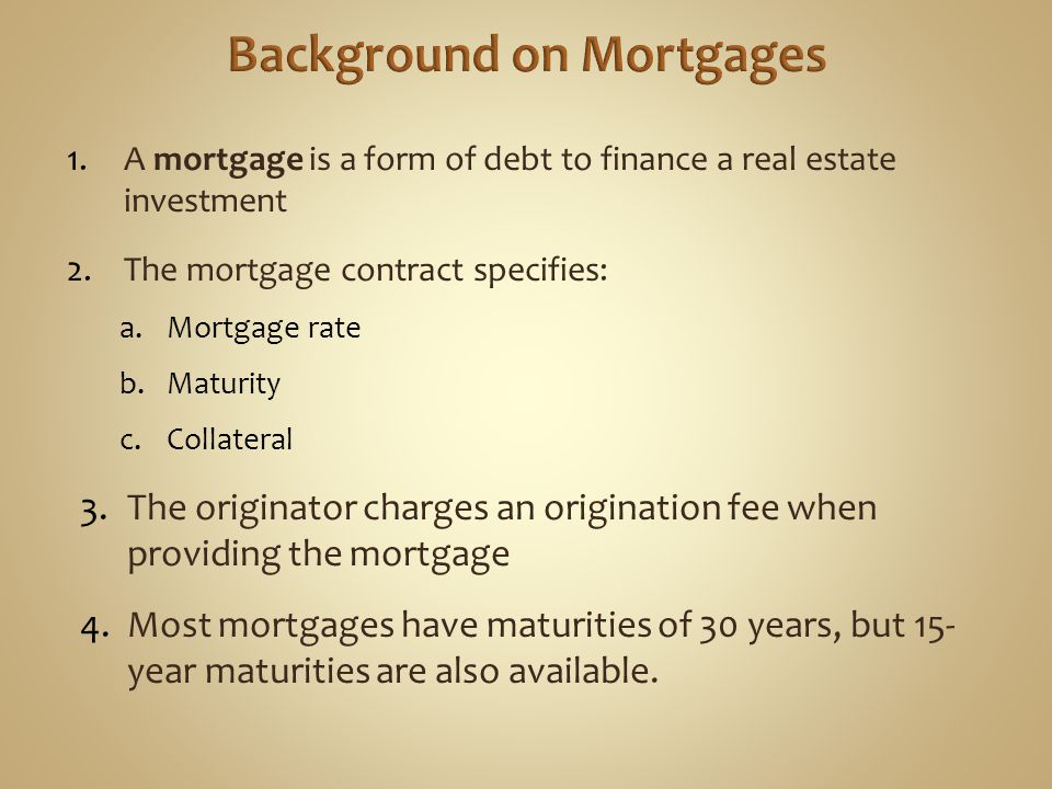 1.A mortgage is a form of debt to finance a real estate investment 2.The mortgage contract specifies: a.Mortgage rate b.Maturity c.Collateral 3.The originator charges an origination fee when providing the mortgage 4.Most mortgages have maturities of 30 years, but 15- year maturities are also available.