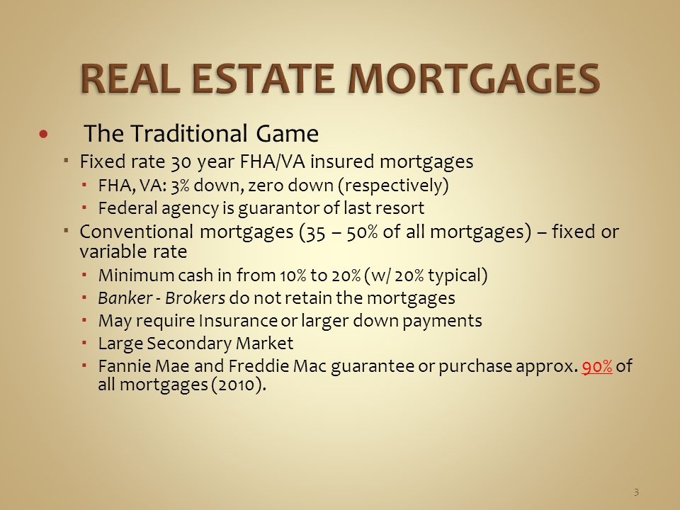 The Traditional Game  Fixed rate 30 year FHA/VA insured mortgages  FHA, VA: 3% down, zero down (respectively)  Federal agency is guarantor of last resort  Conventional mortgages (35 – 50% of all mortgages) – fixed or variable rate  Minimum cash in from 10% to 20% (w/ 20% typical)  Banker - Brokers do not retain the mortgages  May require Insurance or larger down payments  Large Secondary Market  Fannie Mae and Freddie Mac guarantee or purchase approx.