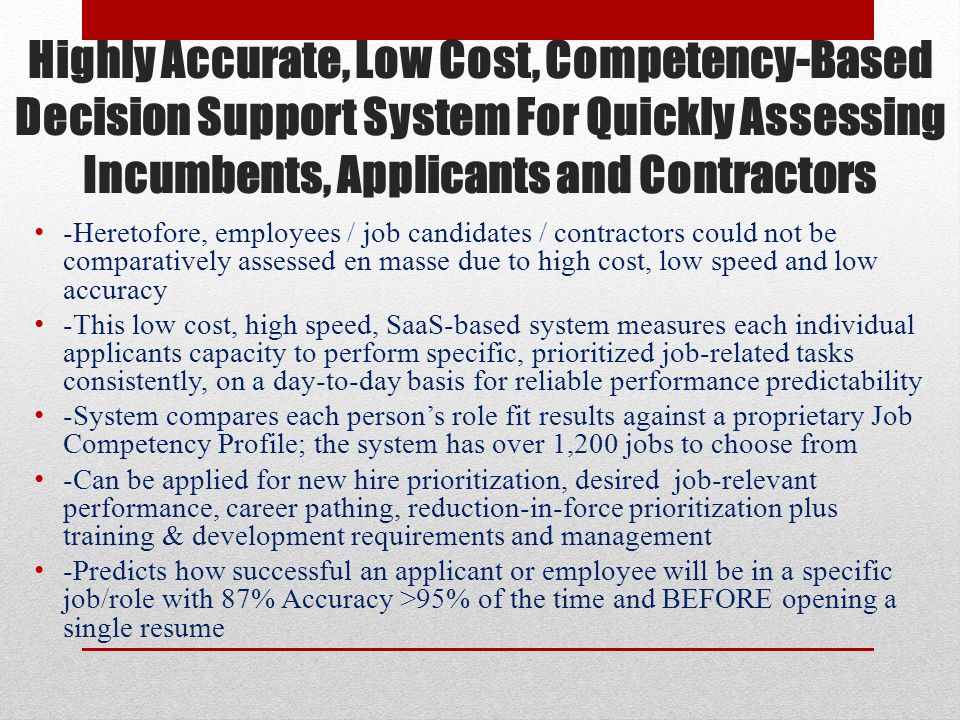 Highly Accurate, Low Cost, Competency-Based Decision Support System For Quickly Assessing Incumbents, Applicants and Contractors -Heretofore, employees / job candidates / contractors could not be comparatively assessed en masse due to high cost, low speed and low accuracy -This low cost, high speed, SaaS-based system measures each individual applicants capacity to perform specific, prioritized job-related tasks consistently, on a day-to-day basis for reliable performance predictability -System compares each person’s role fit results against a proprietary Job Competency Profile; the system has over 1,200 jobs to choose from -Can be applied for new hire prioritization, desired job-relevant performance, career pathing, reduction-in-force prioritization plus training & development requirements and management -Predicts how successful an applicant or employee will be in a specific job/role with 87% Accuracy >95% of the time and BEFORE opening a single resume