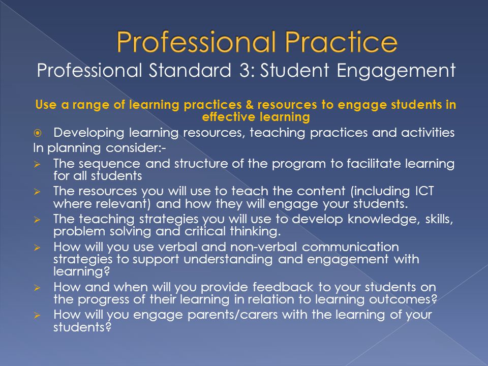 Professional Standard 3: Student Engagement Use a range of learning practices & resources to engage students in effective learning  Developing learning resources, teaching practices and activities In planning consider:-  The sequence and structure of the program to facilitate learning for all students  The resources you will use to teach the content (including ICT where relevant) and how they will engage your students.