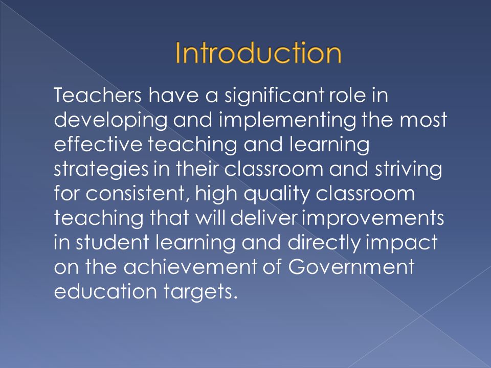 Teachers have a significant role in developing and implementing the most effective teaching and learning strategies in their classroom and striving for consistent, high quality classroom teaching that will deliver improvements in student learning and directly impact on the achievement of Government education targets.
