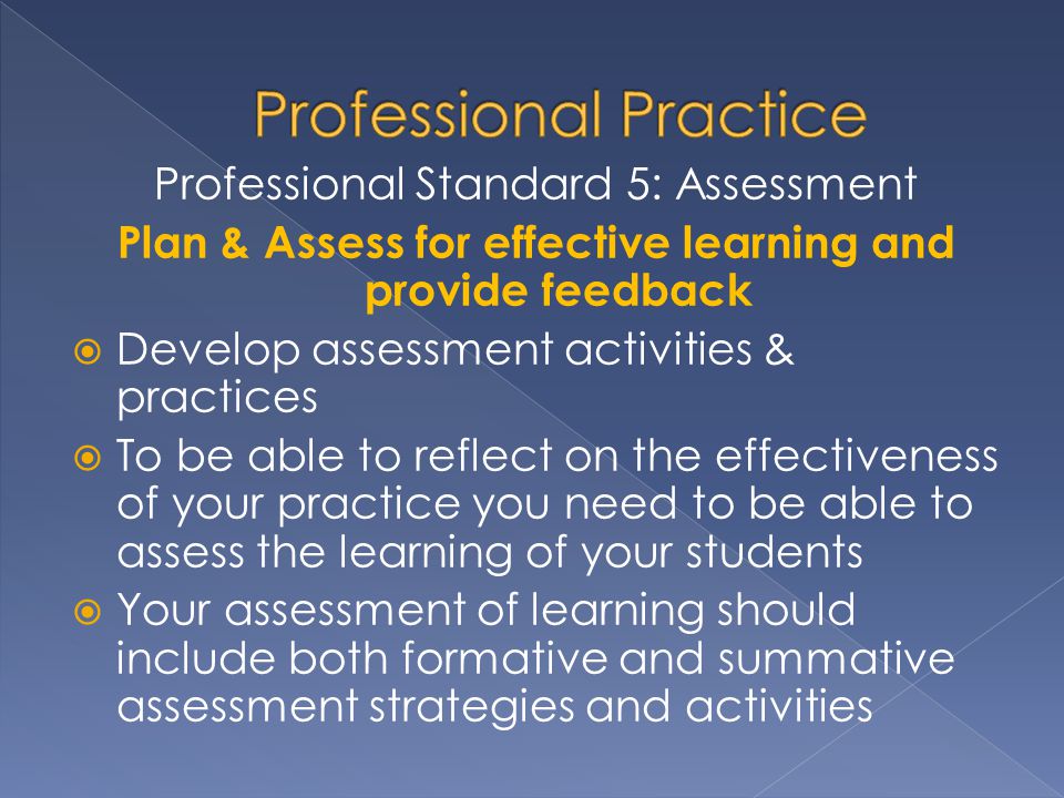 Professional Standard 5: Assessment Plan & Assess for effective learning and provide feedback  Develop assessment activities & practices  To be able to reflect on the effectiveness of your practice you need to be able to assess the learning of your students  Your assessment of learning should include both formative and summative assessment strategies and activities