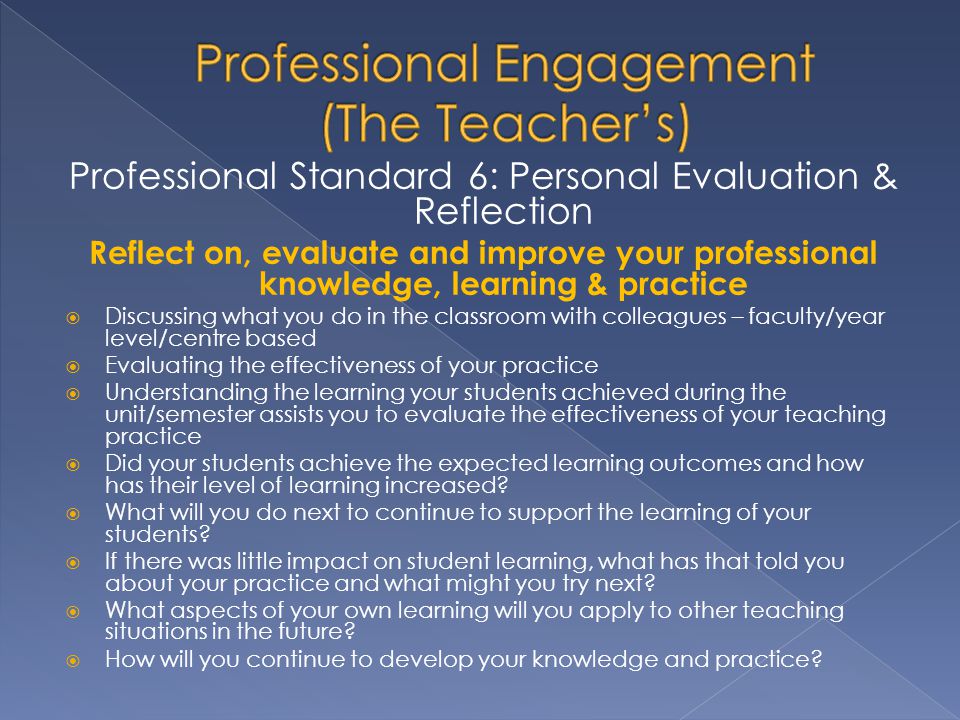 Professional Standard 6: Personal Evaluation & Reflection Reflect on, evaluate and improve your professional knowledge, learning & practice  Discussing what you do in the classroom with colleagues – faculty/year level/centre based  Evaluating the effectiveness of your practice  Understanding the learning your students achieved during the unit/semester assists you to evaluate the effectiveness of your teaching practice  Did your students achieve the expected learning outcomes and how has their level of learning increased.